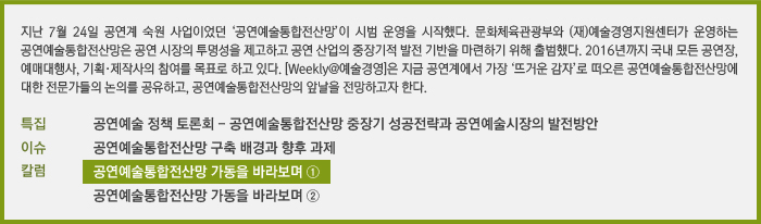 지난 7월 24일 공연계 숙원 사업이었던 ‘공연예술통합전산망’이 시범 운영을 시작했다. 문화체육관광부와 (재)예술경영지원센터가 운영하는 공연예술통합전산망은 공연 시장의 투명성을 제고하고 공연 산업의 중장기적 발전 기반을 마련하기 위해 출범했다. 2016년까지 국내 모든 공연장, 예매대행사, 기획·제작사의 참여를 목표로 하고 있다. [Weekly@예술경영]은 지금 공연계에서 가장 ‘뜨거운 감자’로 떠오른 공연예술통합전산망에 대한 전문가들의 논의를 공유하고, 공연예술통합전산망의 앞날을 전망하고자 한다./특집 문화체육관광부 공연예술 정책 토론회/이슈 공연예술통합전산망 구축 배경과 향후 과제/칼럼 공연예술통합전산망 가동을 바라보며 ①, 공연예술통합전산망 가동을 바라보며 ②