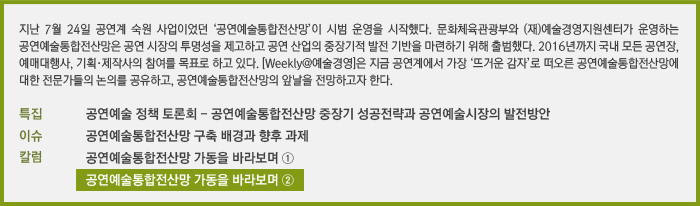 지난 7월 24일 공연계 숙원 사업이었던 ‘공연예술통합전산망’이 시범 운영을 시작했다. 문화체육관광부와 (재)예술경영지원센터가 운영하는 공연예술통합전산망은 공연 시장의 투명성을 제고하고 공연 산업의 중장기적 발전 기반을 마련하기 위해 출범했다. 2016년까지 국내 모든 공연장, 예매대행사, 기획·제작사의 참여를 목표로 하고 있다. [Weekly@예술경영]은 지금 공연계에서 가장 ‘뜨거운 감자’로 떠오른 공연예술통합전산망에 대한 전문가들의 논의를 공유하고, 공연예술통합전산망의 앞날을 전망하고자 한다./특집 문화체육관광부 공연예술 정책 토론회/이슈 공연예술통합전산망 구축 배경과 향후 과제/칼럼 공연예술통합전산망 가동을 바라보며 ①, 공연예술통합전산망 가동을 바라보며 ②