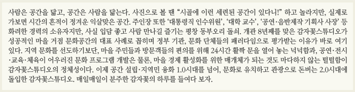 사람은 공간을 닮고, 공간은 사람을 닮는다. 사진으로 볼 땐 “시골에 이런 세련된 공간이 있다니!” 하고 놀라지만, 실제로 가보면 시간의 흔적이 정겨운 익살맞은 공간. 주인장 또한 ‘대통령직 인수위원’, ‘대학 교수’, ‘공연·음반제작 기획사 사장’ 등 화려한 경력의 소유자지만, 사실 입담 좋고 사람 만나길 즐기는 평창 동부오리 돌쇠. 개관 8년째를 맞은 감자꽃스튜디오가 성공적인 마을 거점 문화공간의 대표 사례로 꼽히며 정부 기관, 문화 단체들의 패러다임으로 평가받는 이유가 바로 여기 있다. 지역 문화를 선도하기보단, 마을 주민들과 방문객들의 편의를 위해 24시간 활짝 문을 열어 놓는 넉넉함과, 공연·전시·교육·체육이 어우러진 문화 프로그램 개발은 물론, 마을 경제 활성화를 위한 매개체가 되는 것도 마다하지 않는 털털함이 감자꽃스튜디오의 정체성이다. 이제 공간 설립·지역민 융화 1.0시대를 넘어, 문화로 유치하고 관광으로 돈버는 2.0시대에 돌입한 감자꽃스튜디오. 매일매일이 분주한 감자꽃의 하루를 들여다 보자.