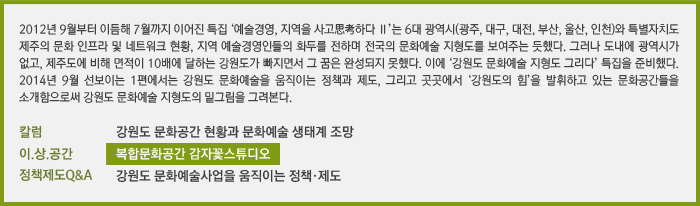 &#10;2012년 9월부터 이듬해 7월까지 이어진 특집 ‘예술경영, 지역을 사고思考하다 Ⅱ’는 6대 광역시(광주, 대구, 대전, 부산, 울산, 인천)와 특별자치도 제주의 문화 인프라 및 네트워크 현황, 지역 예술경영인들의 화두를 전하며 전국의 문화예술 지형도를 보여주는 듯했다. 그러나 도내에 광역시가 없고, 제주도에 비해 면적이 10배에 달하는 강원도가 빠지면서 그 꿈은 완성되지 못했다. 이에 ‘강원도 문화예술 지형도 그리다’ 특집을 준비했다. 2014년 9월 선보이는 1편에서는 강원도 문화예술을 움직이는 정책과 제도, 그리고 곳곳에서 ‘강원도의 힘’을 발휘하고 있는 문화공간들을 소개함으로써 강원도 문화예술 지형도의 밑그림을 그려본다./[칼럼] 강원도 문화공간 현황과 문화예술 생태계 조망/[이.상.공간] 복합문화공간 감자꽃스튜디오/[정책제도Q&A] 강원도 문화예술사업을 움직이는 정책·제도