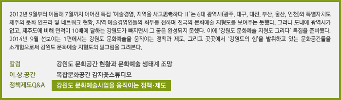 &#10;2012년 9월부터 이듬해 7월까지 이어진 특집 ‘예술경영, 지역을 사고思考하다 Ⅱ’는 6대 광역시(광주, 대구, 대전, 부산, 울산, 인천)와 특별자치도 제주의 문화 인프라 및 네트워크 현황, 지역 예술경영인들의 화두를 전하며 전국의 문화예술 지형도를 보여주는 듯했다. 그러나 도내에 광역시가 없고, 제주도에 비해 면적이 10배에 달하는 강원도가 빠지면서 그 꿈은 완성되지 못했다. 이에 ‘강원도 문화예술 지형도 그리다’ 특집을 준비했다. 2014년 9월 선보이는 1편에서는 강원도 문화예술을 움직이는 정책과 제도, 그리고 곳곳에서 ‘강원도의 힘’을 발휘하고 있는 문화공간들을 소개함으로써 강원도 문화예술 지형도의 밑그림을 그려본다./[칼럼] 강원도 문화공간 현황과 문화예술 생태계 조망/[이.상.공간] 복합문화공간 감자꽃스튜디오/[정책제도Q&A] 강원도 문화예술사업을 움직이는 정책·제도