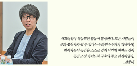 시끄러워야 역동적인 활동이 발생한다. 모든 사람들이 문화 생산자가 될 수 있다는 문화민주주의의 개념하에, 참여자들이 공간을 스스로 갖춰 나가게 하자는 것이 공간 조성 가이드북 구축의 주요 관점이었다. _김종대