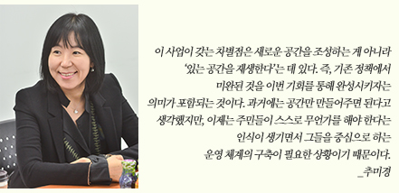 이 사업이 갖는 차별점은 새로운 공간을 조성하는 게 아니라 ‘있는 공간을 재생한다’는 데 있다. 즉, 기존 정책에서 미완된 것을 이번 기회를 통해 완성시키자는 의미가 포함되는 것이다. 과거에는 공간만 만들어주면 된다고 생각했지만, 이제는 주민들이 스스로 무언가를 해야 한다는 인식이 생기면서 그들을 중심으로 하는 운영 체계의 구축이 필요한 상황이기 때문이다. _추미경