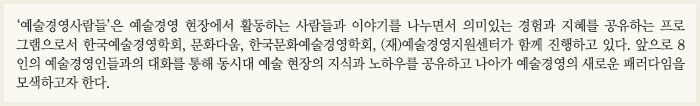 ‘예술경영사람들’은 예술경영 현장에서 활동하는 사람들과 이야기를 나누면서 의미 있는 경험과 지혜를 공유하는 프로그램으로서 한국예술경영학회, 문화다움, 한국문화예술경영학회, (재)예술경영지원센터가 함께 진행하고 있다. 앞으로 8인의 예술경영인들과의 대화를 통해 동시대 예술 현장의 지식과 노하우를 공유하고 나아가 예술경영의 새로운 패러다임을 모색하고자 한다.