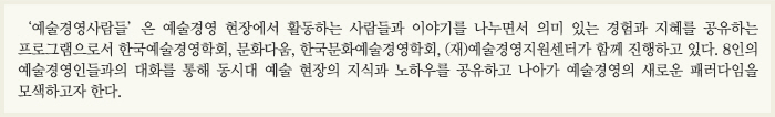 ‘예술경영사람들’은 예술경영 현장에서 활동하는 사람들과 이야기를 나누면서 의미 있는 경험과 지혜를 공유하는 프로그램으로서 한국예술경영학회, 문화다움, 한국문화예술경영학회, (재)예술경영지원센터가 함께 진행하고 있다. 앞으로 8인의 예술경영인들과의 대화를 통해 동시대 예술 현장의 지식과 노하우를 공유하고 나아가 예술경영의 새로운 패러다임을 모색하고자 한다.