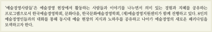 '예술경영사람들'은 예술경영 현장에서 활동하는 사람들과 이야기를 나누면서 의미 잇는 경험과 지혜를 공유하는 프로그램으로서 한국예술경영학회, 문화다움, 한국문화예술경영학회. (재)예술경영지원센터가 함께 진행하고 있다. 8인의 예술경영인들과의 대화를 통해 동시대 예술 현장의 지식과 노하우를 공유하고 나아가 예술경영의 새로운 패러다임을 모색하고자 한다.