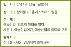 일 시: 2015년 12월 16일(수)/장 소: 광화문 KT 올레스퀘어 드림홀/주 제: 예술산업, 창조적 미래를 열다./세션 1. 예술산업이란_예술산업의 의미와 구조/발제자: 장대철 KAIST 경영대학 초빙교수