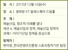 일시 : 2015년 12월 16일(수)/장소 : 광화문 KT 올레스퀘어 드림홀/주제 : 예술산업, 창조적 미래를 열다/세션 4. 예술산업과 정책_예술산업 정책의 과제1-이야기산업 정책을 중심으로/발제자 : 변미영_한국콘텐츠진흥원 스토리창작기반 팀장