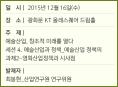 일시 : 2015년 12월 16일(수)/장소 : 광화문 KT 올레스퀘어 드림홀/주제 : 예술산업, 창조적 미래를 열다/세션 4. 예술산업과 정책_예술산업 정책의 과제2-영화산업정책과 시사점/발제자 : 최봉현_산업연구원 연구위원