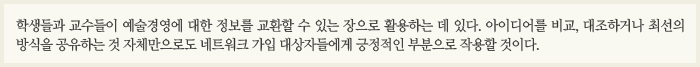 학생들과 교수들이 예술경영에 대한 정보를 교환할 수 있는 장으로 활용하는 데 있다. 아이디어를 비교, 대조하거나 최선의 방식을 공유하는 것 자체만으로도 네트워크 가입 대상자들에게 긍정적인 부분으로 작용할 것이다.