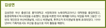 김성연 김성연은 부산 출생으로 홍익대학교 서양화과와 뉴욕대학교(NYU) 대학원을 졸업하였고, 동명대학에서 박사과정을 수료했다. 영상을 비롯한 여러 매체를 다루는 작업을 하며 그동안 13번의 개인전과 부산비엔날레, 시드니 비엔날레, 후쿠오카 트리엔날레 등에 초대되었다. 1999년부터 기획자로서도 부산을 중심으로 여러 활동을 해왔다.