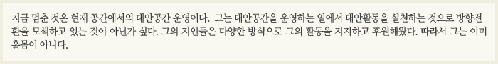 지금 멈춘 것은 현재 공간에서의 대안공간 운영이다. 그는 대안공간을 운영하는 일에서 대안활동을 실천하는 것으로 방향전환을 모색하고 있는 것이 아닌가 싶다. 그의 지인들은 다양한 방식으로 그의 활동을 지지하고 후원해왔다. 따라서 그는 이미 홀몸이 아니다. 