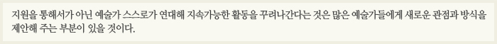 지원을 통해서가 아닌 예술가 스스로가 연대해 지속가능한 활동을 꾸려나간다는 것은 많은 예술가들에게 새로운 관점과 방식을 제안해 주는 부분이 있을 것이다.