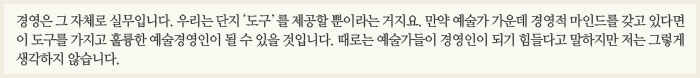 경영은 그 자체로 실무입니다. 우리는 단지 '도구'를 제공할 뿐이라는 거지요. 만약 예술가 가운데 경영적 마인드를 갖고 있다면 이 도구를 가지고 훌륭한 예술경영인이 될 수 있을 것입니다. 때로는 예술가들이 경영인이 되기 힘들다고 말하지만 저는 그렇게 생각하지 않습니다.