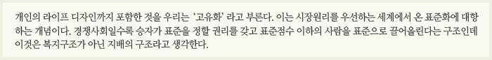 개인의 라이프 디자인까지 포함한 것을 우리는 ‘고유화’라고 부른다. 이는 시장원리를 우선하는 세계에서 온 표준화에 대항하는 개념이다. 경쟁사회일수록 승자가 표준을 정할 권리를 갖고 표준점수 이하의 사람을 표준으로 끌어올린다는 구조인데 이것은 복지구조가 아닌 지배의 구조라고 생각한다. 