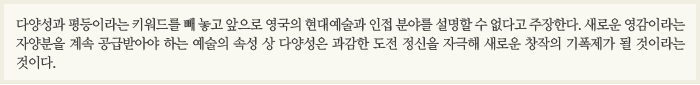 다양성과 평등이라는 키워드를 빼 놓고 앞으로 영국의 현대예술과 인접 분야를 설명할 수 없다고 주장한다. 새로운 영감이라는 자양분을 계속 공급받아야 하는 예술의 속성 상 다양성은 과감한 도전 정신을 자극해 새로운 창작의 기폭제가 될 것이라는 것이다.