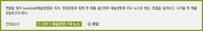 연말을 맞아 [weekly@예술경영]은 독자, 편집위원과 함께 한 해를 결산하며 예술경영계 주요 뉴스와 현상, 흐름을 짚어보고, 다가올 한 해를 전망하고자 한다. 연재순서  ①2011 예술경영 7대 뉴스  ②좌담