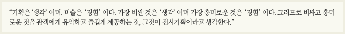 “기획은 ‘생각’이며, 미술은 ‘경험’이다. 가장 비싼 것은 ‘생각’이며 가장 흥미로운 것은 ‘경험’이다. 그러므로 비싸고 흥미로운 것을 관객에게 유익하고 즐겁게 제공하는 것, 그것이 전시기획이라고 생각한다.”  