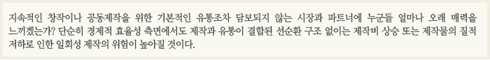 지속적인 창작이나 공동제작을 위한 기본적인 유통조차 담보되지 않는 시장과 파트너에 누군들 얼마나 오래 매력을 느끼겠는가? 단순히 경제적 효율성 측면에서도 제작과 유통이 결합된 선순환 구조 없이는 제작비 상승 또는 제작물의 질적 저하로 인한 일회성 제작의 위험이 높아질 것이다.