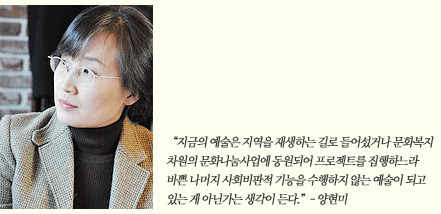 “지금의 예술은 지역을 재생하는 길로 들어섰거나 문화복지 차원의 문화나눔사업에 동원되어 프로젝트를 집행하느라 바쁜 나머지 사회비판적 기능을 수행하지 않는 예술이 되고 있는 게 아닌가는 생각이 든다.”- 양현미