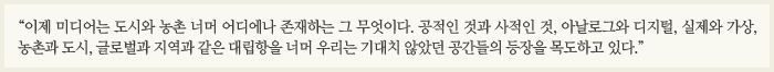 “이제 미디어는 도시와 농촌 너머 어디에나 존재하는 그 무엇이다. 공적인 것과 사적인 것, 아날로그와 디지털, 실제와 가상, 농촌과 도시, 글로벌과 지역과 같은 대립항을 너머 우리는 기대치 않았던 공간들의 등장을 목도하고 있다.”