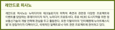 레안드로 피사노 레안드로 피사노는 뉴미디어와 테크놀로지의 미학적 측면과 관련된 다양한 프로젝트와 이벤트를 담당하는 큐레이터이자 작가, 뉴미디어 프로듀서다. 주로 비(非) 도시지역을 위한 정보통신기술의 개발 전략에 관심을 두고 활동한다. 또한 이탈리아의 ‘인터페렌체 뉴아트페스티벌’의 창립자이자 디렉터이고, 국제적인 일렉트로닉 아트 관련 프로젝트에 관여하고 있다.