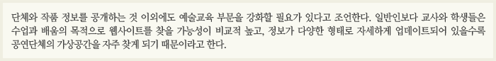 단체와 작품 정보를 공개하는 것 이외에도 예술교육 부문에 강화할 필요가 있다고 조언한다. 일반인보다 교사와 학생들은 수업과 배움의 목적으로 웹사이트를 찾을 가능성이 비교적 높고, 정보가 다양한 형태로 자세하게 업데이트되어 있을수록 공연단체의 가상공간을 자주 찾게 되기 때문이라고 한다. 