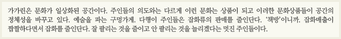 가가린은 문화가 일상화된 공간이다. 주인들의 의도와는 다르게 이런 문화는 상품이 되고 이러한 문화상품들이 공간의 정체성을 바꾸고 있다. 예술을 파는 구멍가게. 다행이 주인들은 잡화류의 판매를 줄인단다. ‘책방’이니까. 잡화매출이 짭짤하다면서 잡화를 줄인단다. 잘 팔리는 것을 줄이고 안 팔리는 것을 늘리겠다는 멋진 주인들이다.