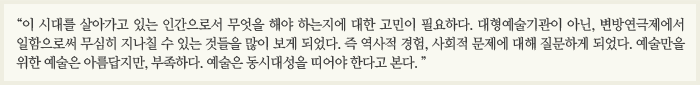 이 시대를 살아가고 있는 인간으로서 무엇을 해야 하는지에 대한 고민이 필요하다. 대형예술기관이 아닌, 변방연극제에서 일함으로써 무심히 지나칠 수 있는 것들을 많이 보게 되었다. 즉 역사적 경험, 사회적 문제에 대해 질문하게 되었다. 예술만을 위한 예술은 아름답지만, 부족하다. 예술은 동시대성을 띠어야 한다고 본다.