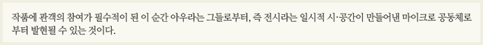 작품에 관객의 참여가 필수적이 된 이 순간 아우라는 그들로부터, 즉 전시라는 일시적 시․공간이 만들어낸 마이크로 공동체로부터 발현될 수 있는 것이다.