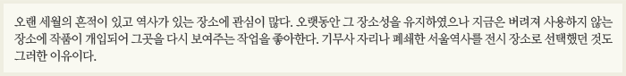 오랜 세월의 흔적이 있고 역사가 있는 장소에 관심이 많다. 오랫동안 그 장소성을 유지하였으나 지금은 버려져 사용하지 않는 장소에 작품이 개입되어 그곳을 다시 보여주는 작업을 좋아한다. 기무사 자리나 폐쇄한 서울역사를 전시 장소로 선택했던 것도 그러한 이유이다.