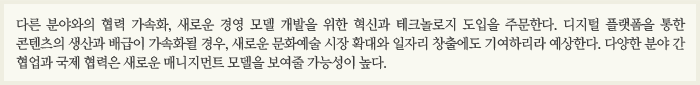 다른 분야와의 협력 가속화, 새로운 경영 모델 개발을 위한 혁신과 테크놀로지 도입을 주문한다. 디지털 플랫폼을 통한 콘텐츠의 생산과 배급이 가속화될 경우, 새로운 문화예술 시장 확대와 일자리 창출에도 기여하리라 예상한다. 다양한 분야 간 협업과 국제 협력은 새로운 매니지먼트 모델을 보여줄 가능성이 높다. 
