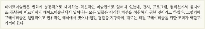 테이트미술관은 변화에 능동적으로 대처하는 혁신적인 미술관으로 알려져 있는데, 전시, 프로그램, 컬렉션에서 심지어 조직문화에 이르기까지 테이트미술관에서 일어나는 모든 일들은 이러한 미션을 성취하기 위한 것이라고 하였다. 그렇기에 큐레이터들은 일방적이고 권위적인 해석에서 벗어나 열린 결말을 지향하며, 때로는 객원 큐레이터들을 위한 조력자 역할도 기꺼이 한다.