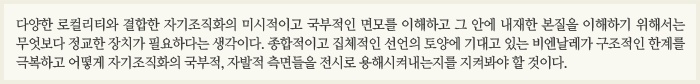 다양한 로컬리티와 결합한 자기조직화의 미시적이고 국부적인 면모를 이해하고 그 안에 내재한 본질을 이해하기 위해서는 무엇보다 정교한 장치가 필요하다는 생각이다. 종합적이고 집체적인 선언의 토양에 기대고 있는 비엔날레가 구조적인 한계를 극복하고 어떻게 자기조직화의 국부적, 자발적 측면들을 전시로 용해시켜내는지를 지켜봐야 할 것이다.