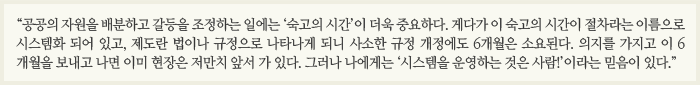 “공공의 자원을 배분하고 갈등을 조정하는 일에는 ‘숙고의 시간’이 더욱 중요하다. 게다가 이 숙고의 시간이 절차라는 이름으로 시스템화 되어 있고, 제도란 법이나 규정으로 나타나게 되니 사소한 규정 개정에도 6개월은 소요된다. 의지를 가지고 이 6개월이 보내고 나면 이미 현장은 저만치 앞서 가 있다. 그러나 나에게는 ‘시스템을 운영하는 것은 사람!’이라는 믿음이 있다.”