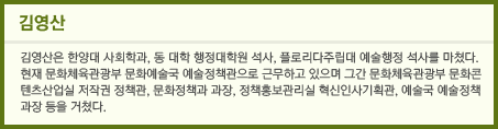 김영산은 한양대 사회학과, 동 대학 행정대학원 석사, 플로리다주립대 예술행정 석사를 마쳤다. 현재 문화체육관광부 문화예술국 예술정책관으로 근무하고 있으며 그간 문화체육관광부 문화콘텐츠산업실 저작권 정책관, 문화정책과 과장, 정책홍보관리실 혁신인사기획관, 예술국 예술정책과장 등을 거쳤다.