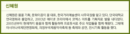 신혜원은 몸꼴 기획, 문화이끔이 꼴 대표, 한국거리예술센터 사무국장을 맡고 있다. 단국대학교 연극영화과 졸업하고, 2003년 에이넷 코리아에서 코엑스 아트홀 기획자로 발을 내디뎠다. 2005년부터 현재까지 몸꼴과 함께 활동하며 프로듀서로 주요 작업들을 함께 해왔다. 그밖에 아시아나국제단편영화제, 의정부국제음악극축제 등 축제와 공연, 전시기획 활동을 했다.