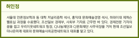 허인정 서울대 언론정보학과 동 대학 저널리즘학 석사, 홍익대 문화예술경영 석사, 하와이대 제퍼슨 펠로십 과정을 수료했다. 조선일보 경제부, 사회부 기자로 근무한 바 있다. 경제전문 기자의 꿈을 접고 우리이웃네트워크 팀장, CJ나눔재단과 CJ문화재단 사무국장을 거쳐 현재 조선일보 더나은미래 대표와 문화예술사회공헌네트워크 대표를 맡고 있다. 