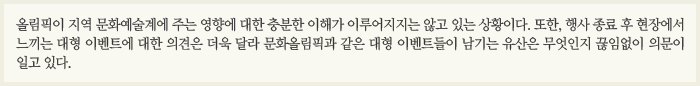 올림픽이 지역 문화예술계에 주는 영향에 대한 충분한 이해가 이루어지지는 않고 있는 상황이다. 또한, 행사 종료 후 현장에서 느끼는 대형 이벤트에 대한 의견은 더욱 달라 문화올림픽과 같은 대형 이벤트들이 남기는 유산은 무엇인지 끊임없이 의문이 일고 있다.
