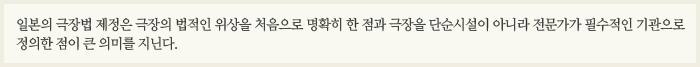일본의 극장법 제정은 극장의 법적인 위상을 처음으로 명확히 한 점과 극장을 단순시설이 아니라 전문가가 필수적인 기관으로 정의한 점이 큰 의미를 지닌다.