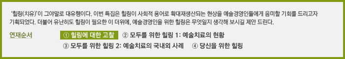 ‘힐링(치유)’이 그야말로 대유행이다. 이번 특집은 힐링이 사회적 용어로 확대재생산되는 현상을 예술경영인들에게 음미할 기회를 드리고자 기획되었다. 더불어 유난히도 힐링이 필요한 이 더위에, 예술경영인을 위한 힐링은 무엇일지 생각해 보시길 제안 드린다. 연재순서   ① 힐링에 대한 고찰 ② 모두를 위한 힐링 1: 예술치료의 현황 ③ 모두를 위한 힐링 2: 예술치료의 국내외 사례 ④ 당신을 위한 힐링