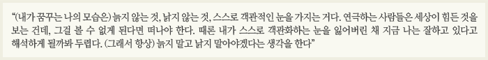 “(내가 꿈꾸는 나의 모습은) 늙지 않는 것, 낡지 않는 것, 스스로 객관적인 눈을 가지는 거다. 연극하는 사람들은 세상이 힘든 것을 보는 건데, 그걸 볼 수 없게 된다면 떠나야 한다. 때론 내가 스스로 객관화하는 눈을 잃어버린 채 지금 나는 잘하고 있다고 해석하게 될까봐 두렵다. (그래서 항상) 늙지 말고 낡지 말아야겠다는 생각을 한다”