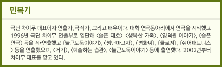 민복기 극단 차이무 대표이자 연출가, 극작가, 그리고 배우이다. 대학 연극동아리에서 연극을 시작했고 1996년 극단 차이무 연출부로 입단해 <슬픈 대호>, <행복한 가족>, <양덕원 이야기>, <슬픈 연극> 등을 작•연출했고 <늘근도둑이야기>, <썽난마고자>, <평화씨>, <클로저>, <쉬어매드니스> 등을 연출했으며, <거기>, <예술하는 습관>, <늘근도둑이야기> 등에 출연했다. 2002년부터 차이무 대표를 맡고 있다. 