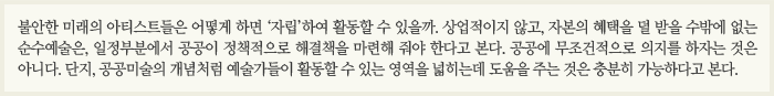 불안한 미래의 아티스트들은 어떻게 하면 ‘자립’하여 활동할 수 있을까. 상업적이지 않고, 자본의 혜택을 덜 받을 수밖에 없는 순수예술은, 일정부분에서 공공이 정책적으로 해결책을 마련해 줘야 한다고 본다. 공공에 무조건적으로 의지를 하자는 것은 아니다. 단지, 공공미술의 개념처럼 예술가들이 활동할 수 있는 영역을 넓히는데 도움을 주는 것은 충분히 가능하다고 본다.