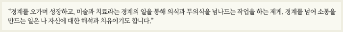 “경계를 오가며 성장하고, 미술과 치료라는 경계의 일을 통해 의식과 무의식을 넘나드는 작업을 하는 제게, 경계를 넘어 소통을 만드는 일은 나 자신에 대한 해석과 치유이기도 합니다.”