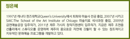 정은혜 / 1997년 캐나다 퀸즈대학교Queen's University에서 회화와 미술사 전공 졸업, 2007년 시카고 SAIC:The School of the Art Institute of Chicago 미술치료 석사과정 졸업, 2009년 금천예술공장 입주작가, 2011년 제주 가시리 창작지원센터 입주작가. 지금은 제주 조천읍 선흘리에서 스튜디오를 운영하며 제주의 풍요로운 자연에 깃들어 할 수 있는 창조적이고 치유적인 문화예술 프로그램을 개발하고 있다.