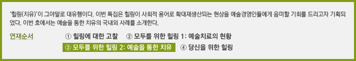 ‘힐링(치유)’이 그야말로 대유행이다. 이번 특집은 힐링이 사회적 용어로 확대재생산되는 현상을 예술경영인들에게 음미할 기회를 드리고자 기획되었다. 이번 호에서는 예술을 통한 치유의 국내외 사례를 소개한다. 연재순서 ① 힐링에 대한 고찰 ② 모두를 위한 힐링 1: 예술치료의 현황 ③ 모두를 위한 힐링2: 예술을 통한 치유 ④ 당신을 위한 힐링