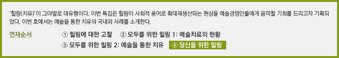 ‘‘힐링(치유)’이 그야말로 대유행이다. 이번 특집은 힐링이 사회적 용어로 확대재생산되는 현상을 예술경영인들에게 음미할 기회를 드리고자 기획되었다. 마지막 순서로 예술경영인 6인을 모시고 직접 ‘힐링’에 대해 들어보는 자리를 마련하였다.  연재순서 ① 힐링에 대한 고찰 ② 모두를 위한 힐링 1: 예술치료의 현황 ③ 모두를 위한 힐링2: 예술을 통한 치유 ④ 당신을 위한 힐링