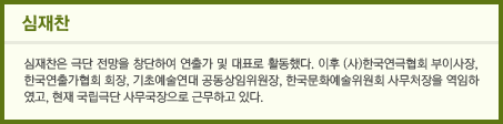 심재찬은 극단 전망을 창단하여 연출가 및 대표로 활동했다. 이후 (사)한국연극협회 부이사장, 한국연출가협회 회장, 기초예술연대 공동상임위원장, 한국문화예술위원회 사무처장을 역임하였고, 현재 국립극단 사무국장으로 근무하고 있다. 