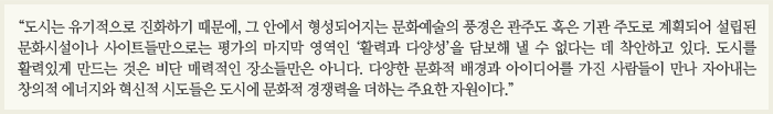 “도시는 유기적으로 진화하기 때문에, 그 안에서 형성되어지는 문화예술의 풍경은 관주도 혹은 기관 주도로 계획되어 설립된  문화시설이나 사이트들만으로는 평가의 마지막 영역인 ‘활력과 다양성’을 담보해 낼 수 없다는 데 착안하고 있다. 도시를 활력있게 만드는 것은 비단 매력적인 장소들만은 아니다. 다양한 문화적 배경과 아이디어를 가진 사람들이 만나  자아내는 창의적 에너지와 혁신적 시도들은 도시에 문화적 경쟁력을 더하는 주요한 자원이다.”